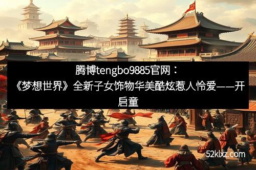腾博tengbo9885官网：《梦想世界》全新子女饰物华美酷炫惹人怜爱——开启童趣新时代的宝藏配饰