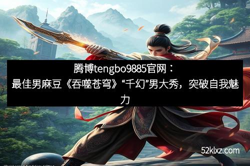 腾博tengbo9885官网：最佳男麻豆《吞噬苍穹》“千幻”男大秀，突破自我魅力全开